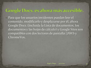  Para que los usuarios invidentes puedan leer el
 contenido, modificarlo y desplazarse por él, ahora
 Google Docs. (incluida la Lista de documentos, los
 documentos y las hojas de cálculo) y Google Sites son
 compatibles con dos lectores de pantalla: JAWS y
 ChromeVox.




                             Ángel y Diego   30/11/2011   5
 