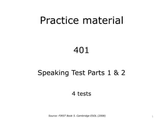 Practice material
401
Speaking Test Parts 1 & 2
4 tests
Source: FIRST Book 5. Cambridge ESOL (2008) 1
 