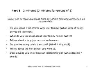 Part 1 2 minutes (3 minutes for groups of 3)
Select one or more questions from any of the following categories, as
appropriate.
• Do you spend a lot of time with your family? (What sorts of things
do you do together?)
• What do you like most about your family home? (Why?)
• Tell us about a long journey you’ve been on.
• Do you like using public transport? (Why? / Why not?)
• Tell us about the first school you went to.
• Does anyone you know have an interesting job? (What does he /
she do?
Source: FIRST Book 5. Cambridge ESOL (2008) 10
 
