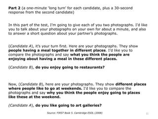 Part 2 (a one-minute ‘long turn’ for each candidate, plus a 30-second
response from the second candidate)
In this part of the test, I’m going to give each of you two photographs. I’d like
you to talk about your photographs on your own for about a minute, and also
to answer a short question about your partner’s photographs.
(Candidate A), it’s your turn first. Here are your photographs. They show
people having a meal together in different places. I’d like you to
compare the photographs and say what you think the people are
enjoying about having a meal in these different places.
(Candidate B), do you enjoy going to restaurants?
Now, (Candidate B), here are your photographs. They show different places
where people like to go at weekends. I’d like you to compare the
photographs and say why you think the people enjoy going to places
like these at the weekend.
(Candidate A), do you like going to art galleries?
Source: FIRST Book 5. Cambridge ESOL (2008) 11
 