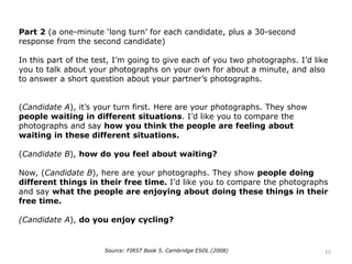 Part 2 (a one-minute ‘long turn’ for each candidate, plus a 30-second
response from the second candidate)
In this part of the test, I’m going to give each of you two photographs. I’d like
you to talk about your photographs on your own for about a minute, and also
to answer a short question about your partner’s photographs.
(Candidate A), it’s your turn first. Here are your photographs. They show
people waiting in different situations. I’d like you to compare the
photographs and say how you think the people are feeling about
waiting in these different situations.
(Candidate B), how do you feel about waiting?
Now, (Candidate B), here are your photographs. They show people doing
different things in their free time. I’d like you to compare the photographs
and say what the people are enjoying about doing these things in their
free time.
(Candidate A), do you enjoy cycling?
Source: FIRST Book 5. Cambridge ESOL (2008) 15
 