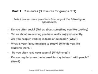 Part 1 2 minutes (3 minutes for groups of 3)
Select one or more questions from any of the following as
appropriate.
• Do you often cook? (Tell us about something you like cooking)
• Tell us about an evening you have really enjoyed recently.
• Are you happier working indoors or outdoors? (Why?)
• What is your favourite place to study? (Why do you like
studying there?)
• Do you often read newspapers? (Which ones?)
• Do you regularly use the internet to stay in touch with people?
(How?)
Source: FIRST Book 5. Cambridge ESOL (2008) 2
 
