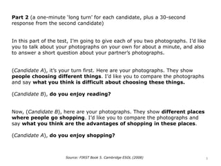 Part 2 (a one-minute ‘long turn’ for each candidate, plus a 30-second
response from the second candidate)
In this part of the test, I’m going to give each of you two photographs. I’d like
you to talk about your photographs on your own for about a minute, and also
to answer a short question about your partner’s photographs.
(Candidate A), it’s your turn first. Here are your photographs. They show
people choosing different things. I’d like you to compare the photographs
and say what you think is difficult about choosing these things.
(Candidate B), do you enjoy reading?
Now, (Candidate B), here are your photographs. They show different places
where people go shopping. I’d like you to compare the photographs and
say what you think are the advantages of shopping in these places.
(Candidate A), do you enjoy shopping?
Source: FIRST Book 5. Cambridge ESOL (2008) 3
 