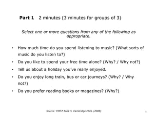Part 1 2 minutes (3 minutes for groups of 3)
Select one or more questions from any of the following as
appropriate.
• How much time do you spend listening to music? (What sorts of
music do you listen to?)
• Do you like to spend your free time alone? (Why? / Why not?)
• Tell us about a holiday you’ve really enjoyed.
• Do you enjoy long train, bus or car journeys? (Why? / Why
not?)
• Do you prefer reading books or magazines? (Why?)
Source: FIRST Book 5. Cambridge ESOL (2008) 6
 