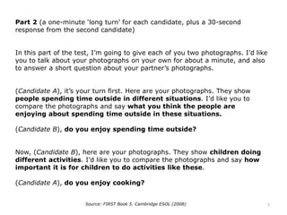 Part 2 (a one-minute ‘long turn’ for each candidate, plus a 30-second
response from the second candidate)
In this part of the test, I’m going to give each of you two photographs. I’d like
you to talk about your photographs on your own for about a minute, and also
to answer a short question about your partner’s photographs.
(Candidate A), it’s your turn first. Here are your photographs. They show
people spending time outside in different situations. I’d like you to
compare the photographs and say what you think the people are
enjoying about spending time outside in these situations.
(Candidate B), do you enjoy spending time outside?
Now, (Candidate B), here are your photographs. They show children doing
different activities. I’d like you to compare the photographs and say how
important it is for children to do activities like these.
(Candidate A), do you enjoy cooking?
Source: FIRST Book 5. Cambridge ESOL (2008) 7
 