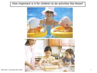 How important is it for children to do activities like these?
FIRST Book 5. Cambridge ESOL (2008) 9
 