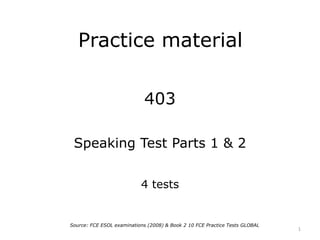 Practice material
403
Speaking Test Parts 1 & 2
4 tests
1
Source: FCE ESOL examinations (2008) & Book 2 10 FCE Practice Tests GLOBAL
 