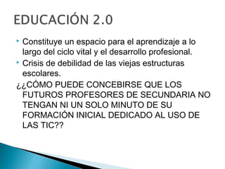  Constituye un espacio para el aprendizaje a lo
  largo del ciclo vital y el desarrollo profesional.
 Crisis de debilidad de las viejas estructuras

  escolares.
¿¿CÓMO PUEDE CONCEBIRSE QUE LOS
  FUTUROS PROFESORES DE SECUNDARIA NO
  TENGAN NI UN SOLO MINUTO DE SU
  FORMACIÓN INICIAL DEDICADO AL USO DE
  LAS TIC??
 