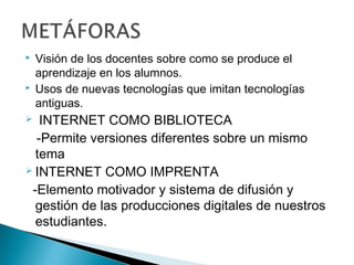    Visión de los docentes sobre como se produce el
    aprendizaje en los alumnos.
   Usos de nuevas tecnologías que imitan tecnologías
    antiguas.
  INTERNET COMO BIBLIOTECA
  -Permite versiones diferentes sobre un mismo
  tema
 INTERNET COMO IMPRENTA

 -Elemento motivador y sistema de difusión y
  gestión de las producciones digitales de nuestros
  estudiantes.
 