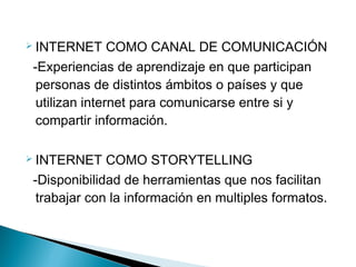  INTERNET     COMO CANAL DE COMUNICACIÓN
-Experiencias de aprendizaje en que participan
 personas de distintos ámbitos o países y que
 utilizan internet para comunicarse entre si y
 compartir información.

 INTERNET   COMO STORYTELLING
-Disponibilidad de herramientas que nos facilitan
 trabajar con la información en multiples formatos.
 