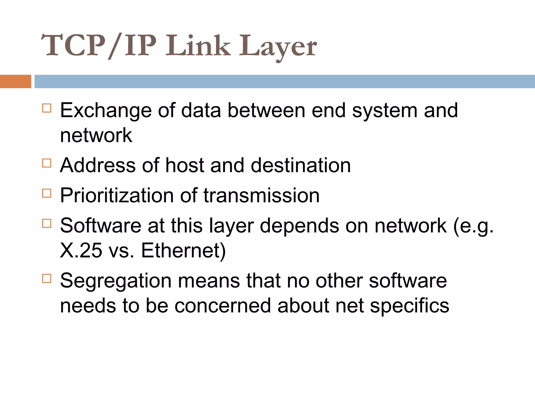 TCP/IP Link Layer
 Exchange of data between end system and
network
 Address of host and destination
 Prioritization of transmission
 Software at this layer depends on network (e.g.
X.25 vs. Ethernet)
 Segregation means that no other software
needs to be concerned about net specifics
 