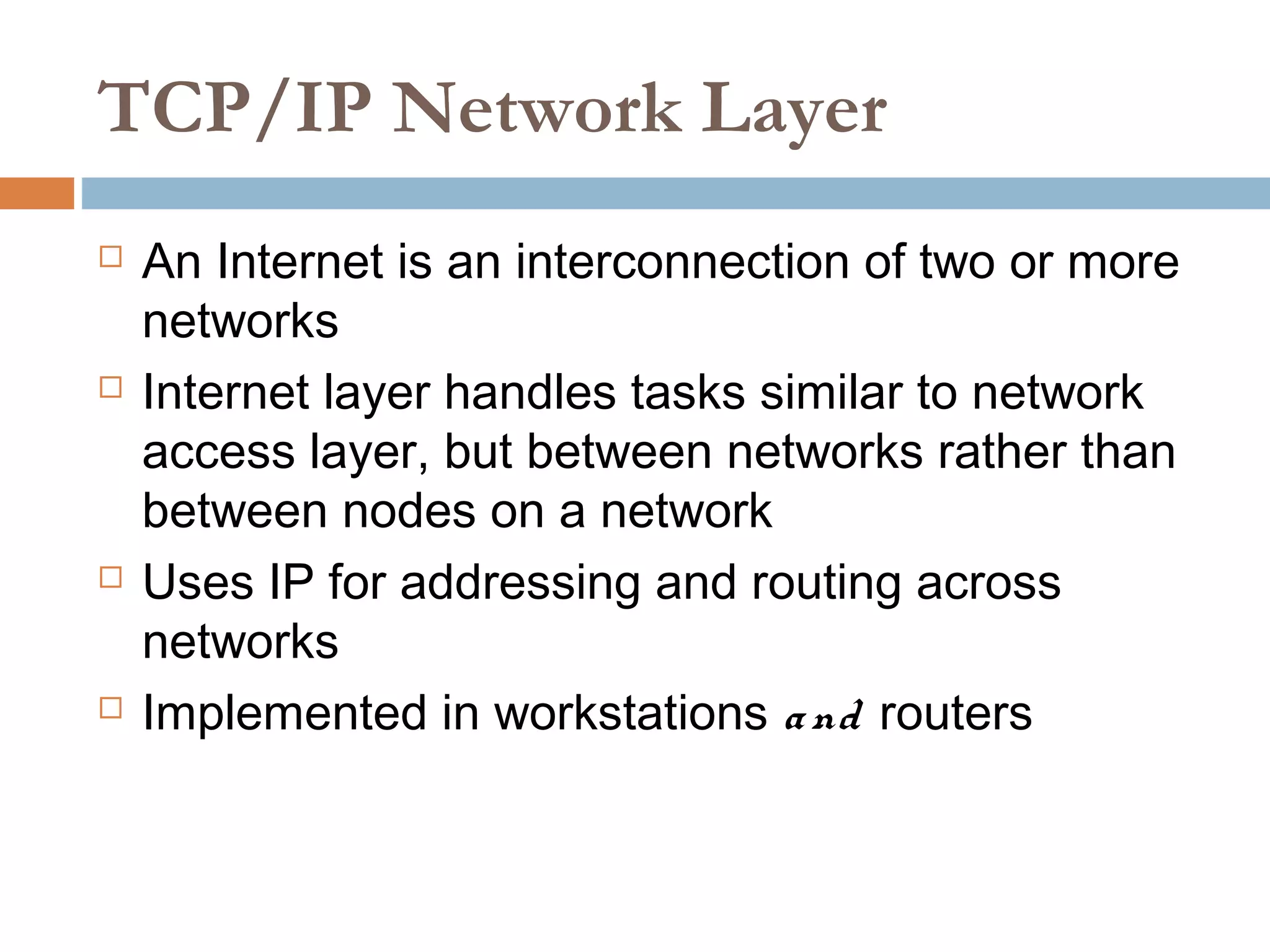 TCP/IP Network Layer
 An Internet is an interconnection of two or more
networks
 Internet layer handles tasks similar to network
access layer, but between networks rather than
between nodes on a network
 Uses IP for addressing and routing across
networks
 Implemented in workstations and routers
 