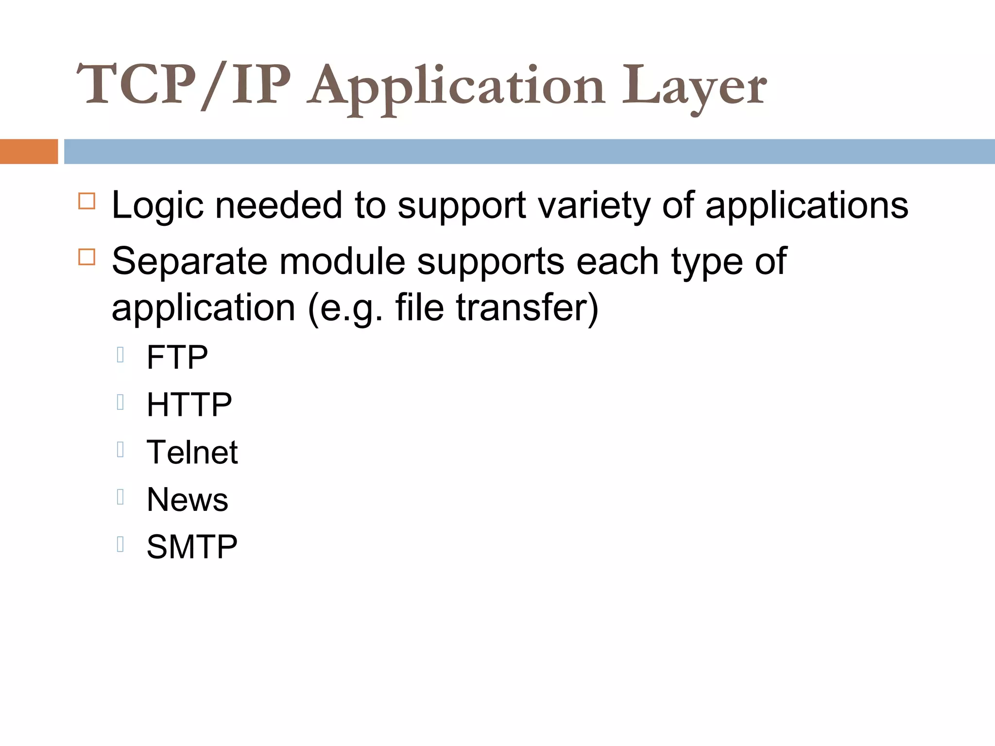 TCP/IP Application Layer
 Logic needed to support variety of applications
 Separate module supports each type of
application (e.g. file transfer)
 FTP
 HTTP
 Telnet
 News
 SMTP
 