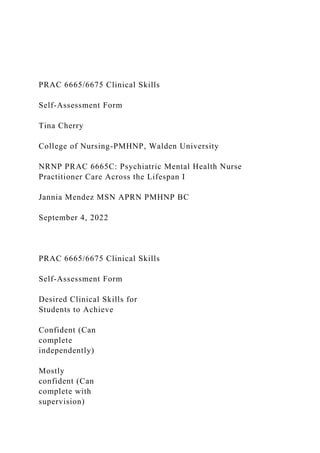 PRAC 6665/6675 Clinical Skills
Self-Assessment Form
Tina Cherry
College of Nursing-PMHNP, Walden University
NRNP PRAC 6665C: Psychiatric Mental Health Nurse
Practitioner Care Across the Lifespan I
Jannia Mendez MSN APRN PMHNP BC
September 4, 2022
PRAC 6665/6675 Clinical Skills
Self-Assessment Form
Desired Clinical Skills for
Students to Achieve
Confident (Can
complete
independently)
Mostly
confident (Can
complete with
supervision)
 