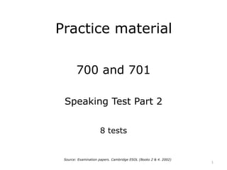 Practice material
700 and 701
Speaking Test Part 2
8 tests
1
Source: Examination papers. Cambridge ESOL (Books 2 & 4. 2002)
 