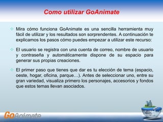  Mira cómo funciona GoAnimate es una sencilla herramienta muy
fácil de utilizar y los resultados son sorprendentes. A continuación te
explicamos los pasos cómo puedes empezar a utilizar este recurso:
 El usuario se registra con una cuenta de correo, nombre de usuario
y contraseña y automáticamente dispone de su espacio para
generar sus propias creaciones.
 El primer paso que tienes que dar es tu elección de tema (espacio,
oeste, hogar, oficina, parque…). Antes de seleccionar uno, entre su
gran variedad, visualiza primero los personajes, accesorios y fondos
que estos temas llevan asociados.
Como utilizar GoAnimate
 