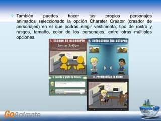  También puedes hacer tus propios personajes
animados seleccionado la opción Charater Creator (creador de
personajes) en el que podrás elegir vestimenta, tipo de rostro y
rasgos, tamaño, color de los personajes, entre otras múltiples
opciones.
 