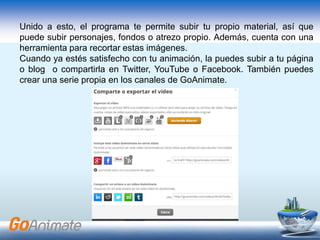 Unido a esto, el programa te permite subir tu propio material, así que
puede subir personajes, fondos o atrezo propio. Además, cuenta con una
herramienta para recortar estas imágenes.
Cuando ya estés satisfecho con tu animación, la puedes subir a tu página
o blog o compartirla en Twitter, YouTube o Facebook. También puedes
crear una serie propia en los canales de GoAnimate.
 