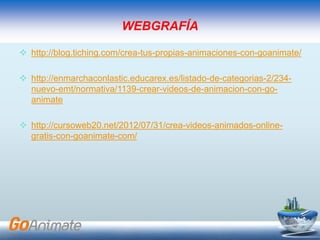 WEBGRAFÍA
 http://blog.tiching.com/crea-tus-propias-animaciones-con-goanimate/
 http://enmarchaconlastic.educarex.es/listado-de-categorias-2/234-
nuevo-emt/normativa/1139-crear-videos-de-animacion-con-go-
animate
 http://cursoweb20.net/2012/07/31/crea-videos-animados-online-
gratis-con-goanimate-com/
 
