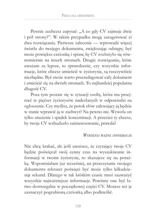 Praca dla absolwenta


    Pewnie zechcesz zapytać: „A co gdy CV zajmuje dwie
i pół strony?”. W takim przypadku mogę zasugerować ci
dwa rozwiązania. Pierwsze zalecenie — wprowadź więcej
światła do twojego dokumentu, zwiększając odstępy, być
może powiększ czcionkę i spraw, by CV rozłożyło się rów-
nomiernie na trzech stronach. Drugie rozwiązanie, które
uważam za lepsze, to sprawdzenie, czy wszystkie infor-
macje, które chcesz umieścić w życiorysie, są rzeczywiście
niezbędne. Być może warto przeredagować cały dokument
i zmieścić się na dwóch stronach. To najbardziej popularna
długość CV.
    Poza tym postaw się w sytuacji osoby, która ma przej-
rzeć te pięćset życiorysów nadesłanych w  odpowiedzi na
ogłoszenie. Czy myślisz, że potok słów zalewający ją będzie
w stanie wprawić ją w zachwyt? Na pewno nie. Wywoła on
tylko znużenie i spadek koncentracji. A przecież ty chcesz,
by twoje CV wzbudzało zainteresowanie, prawda?

                                  W yróżnij   ważne informacje


Nie chcę krakać, ale jeśli uważasz, że czytający twoje CV
będzie poświęcał swój cenny czas na wyszukiwanie in-
formacji w  twoim życiorysie, to skazujesz się na poraż-
kę. Wspomniałam już wcześniej, na przeczytanie twojego
dokumentu rekruter poświęci być może tylko kilkadzie-
siąt sekund. Dlatego w tak krótkim czasie musi zauważyć
wszystkie najważniejsze informacje. Powinny one być ła-
two dostrzegalne w początkowej części CV. Możesz też je
zaznaczyć pogrubioną czcionką albo podkreślić.

                            110
 