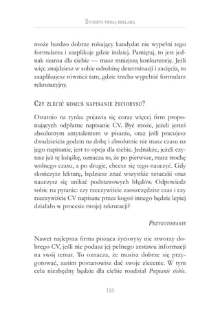 Życiorys twoją reklamą


może bardzo dobrze rokujący kandydat nie wypełni tego
formularza i zaaplikuje gdzie indziej. Pamiętaj, to jest jed-
nak szansa dla ciebie — masz mniejszą konkurencję. Jeśli
więc znajdziesz w sobie odrobinę determinacji i zacięcia, to
zaaplikujesz również tam, gdzie trzeba wypełnić formularz
rekrutacyjny.

C zy   zlecić komuś napisanie życiorysu ?

Ostatnio na rynku pojawia się coraz więcej firm propo-
nujących odpłatne napisanie CV. Być może, jeżeli jesteś
absolutnym antytalentem w  pisaniu, oraz jeśli pracujesz
dwadzieścia godzin na dobę i absolutnie nie masz czasu na
jego napisanie, jest to opcja dla ciebie. Jednakże, jeżeli czy-
tasz już tę książkę, oznacza to, że po pierwsze, masz trochę
wolnego czasu, a po drugie, chcesz się tego nauczyć. Gdy
skończysz lekturę, będziesz znać wszystkie sztuczki oraz
nauczysz się unikać podstawowych błędów. Odpowiedz
sobie na pytanie: czy rzeczywiście zaoszczędzisz czas i czy
rzeczywiście CV napisane przez kogoś innego będzie lepiej
działało w procesie twojej rekrutacji?

                                               P rzygotowanie

Nawet najlepsza firma pisząca życiorysy nie stworzy do-
brego CV, jeśli nie podasz jej pełnego zestawu informacji
na swój temat. To oznacza, że musisz dobrze się przy-
gotować, zanim postanowisz dać swoje zlecenie. W  tym
celu niezbędny będzie dla ciebie rozdział Poznanie siebie.

                              113
 