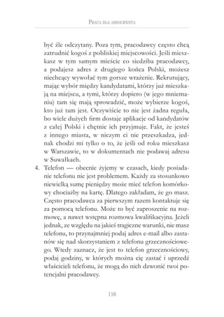 Praca dla absolwenta


    być źle odczytany. Poza tym, pracodawcy często chcą
    zatrudnić kogoś z pobliskiej miejscowości. Jeśli miesz-
    kasz w  tym samym mieście co siedziba pracodawcy,
    a  podajesz adres z  drugiego końca Polski, możesz
    niechcący wywołać tym gorsze wrażenie. Rekrutujący,
    mając wybór między kandydatami, którzy już mieszka-
    ją na miejscu, a tymi, którzy dopiero (w jego mniema-
    niu) tam się mają sprowadzić, może wybierze kogoś,
    kto już tam jest. Oczywiście to nie jest żadna reguła,
    bo wiele dużych firm dostaje aplikacje od kandydatów
    z  całej Polski i  chętnie ich przyjmuje. Fakt, że jesteś
    z  innego miasta, w  niczym ci nie przeszkadza, jed-
    nak chodzi mi tylko o  to, że jeśli od roku mieszkasz
    w Warszawie, to w dokumentach nie podawaj adresu
    w Suwałkach.
4.	 Telefon — obecnie żyjemy w  czasach, kiedy posiada-
    nie telefonu nie jest problemem. Każdy za stosunkowo
    niewielką sumę pieniędzy może mieć telefon komórko-
    wy chociażby na kartę. Dlatego zakładam, że go masz.
    Często pracodawca za pierwszym razem kontaktuje się
    za pomocą telefonu. Może to być zaproszenie na roz-
    mowę, a nawet wstępna rozmowa kwalifikacyjna. Jeżeli
    jednak, ze względu na jakieś tragiczne warunki, nie masz
    telefonu, to przynajmniej podaj adres e-mail albo zasta-
    nów się nad skorzystaniem z telefonu grzecznościowe-
    go. Wtedy zaznacz, że jest to telefon grzecznościowy,
    podaj godziny, w  których można cię zastać i  uprzedź
    właścicieli telefonu, że mogą do nich dzwonić twoi po-
    tencjalni pracodawcy.

                             116
 