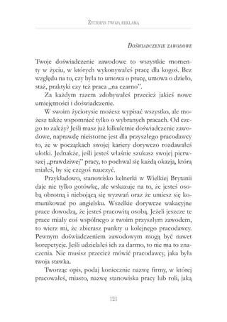 Życiorys twoją reklamą


                                     D oświadczenie   zawodowe


Twoje doświadczenie zawodowe to wszystkie momen-
ty w życiu, w których wykonywałeś pracę dla kogoś. Bez
względu na to, czy była to umowa o pracę, umowa o dzieło,
staż, praktyki czy też praca „na czarno”.
    Za każdym razem zdobywałeś przecież jakieś nowe
umiejętności i doświadczenie.
    W swoim życiorysie możesz wypisać wszystko, ale mo-
żesz także wspomnieć tylko o wybranych pracach. Od cze-
go to zależy? Jeśli masz już kilkuletnie doświadczenie zawo-
dowe, naprawdę nieistotne jest dla przyszłego pracodawcy
to, że w  początkach swojej kariery dorywczo rozdawałeś
ulotki. Jednakże, jeśli jesteś właśnie szukasz swojej pierw-
szej „prawdziwej” pracy, to pochwal się każdą okazją, którą
miałeś, by się czegoś nauczyć.
    Przykładowo, stanowisko kelnerki w  Wielkiej Brytanii
daje nie tylko gotówkę, ale wskazuje na to, że jesteś oso-
bą obrotną i niebojącą się wyzwań oraz że umiesz się ko-
munikować po angielsku. Wszelkie dorywcze wakacyjne
prace dowodzą, że jesteś pracowitą osobą. Jeżeli jeszcze te
prace miały coś wspólnego z twoim przyszłym zawodem,
to wierz mi, że zbierasz punkty u  kolejnego pracodawcy.
Pewnym doświadczeniem zawodowym mogą być nawet
korepetycje. Jeśli udzielałeś ich za darmo, to nie ma to zna-
czenia. Nie musisz przecież mówić pracodawcy, jaka była
twoja stawka.
    Tworząc opis, podaj koniecznie nazwę firmy, w której
pracowałeś, miasto, nazwę stanowiska pracy lub roli, jaką

                             121
 