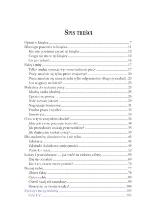 Spis treści
Opinia o książce................................................................................................... 7
Dlaczego powstała ta książka........................................................................... 11
  Kto nie powinien czytać tej książki............................................................ 12
  Czego nie ma w tej książce.......................................................................... 14
  Co jest celem?................................................................................................ 16
Fakty i mity......................................................................................................... 17
            .
  Tylko trudna sytuacja wymusza szukanie pracy....................................... 17
  Pracę znajdzie się tylko przez znajomych................................................. 20
  Praca znajdzie się sama (trzeba tylko odpowiednio długo poczekać).. 23
  Los wygrany na loterii?................................................................................ 23
Podejścia do szukania pracy............................................................................. 25
  Idealny szuka idealnej................................................................................... 25
  Uprzejmie proszę…..................................................................................... 26
  Ilość zamiast jakości..................................................................................... 29
  Negocjacje biznesowe.................................................................................. 31
  Trudna praca i wysiłek................................................................................. 32
  Inwestycja....................................................................................................... 33
O co w tym wszystkim chodzi?....................................................................... 34
  Jakie jest twoje poczucie kontroli?............................................................. 34
                                                        .
  Jak pracodawcy szukają pracowników?..................................................... 35
  Jak skutecznie szukać pracy?....................................................................... 39
Dla studentów, absolwentów i nie tylko….................................................... 45
                                                                 .
  Edukacja......................................................................................................... 45
  Zdobądź dodatkowe umiejętności............................................................. 49
  Praktyki i staże............................................................................................... 52
Łowcy i poszukiwacze — jak trafić na ciekawą ofertę................................. 59
  Daj się odnaleźć............................................................................................ 69
  Kto i co jeszcze może pomóc?................................................................... 74
Poznaj siebie....................................................................................................... 77
              .
  Zbierz fakty................................................................................................... 78
                  .
  Opisz siebie................................................................................................... 89
                  .
  Określ swój cel zawodowy.......................................................................... 99
                                           .
  Skorzystaj ze swojej wiedzy!......................................................................104
Życiorys twoją reklamą...................................................................................105
  Cele CV........................................................................................................105
 