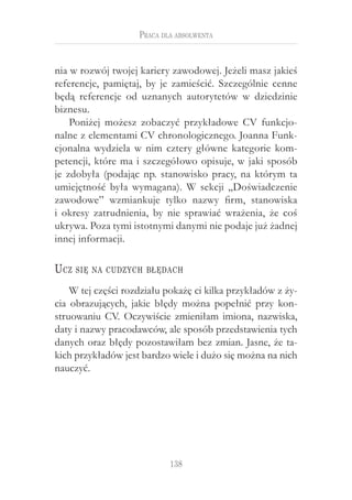 Praca dla absolwenta


nia w rozwój twojej kariery zawodowej. Jeżeli masz jakieś
referencje, pamiętaj, by je zamieścić. Szczególnie cenne
będą referencje od uznanych autorytetów w  dziedzinie
biznesu.
    Poniżej możesz zobaczyć przykładowe CV funkcjo-
nalne z elementami CV chronologicznego. Joanna Funk-
cjonalna wydziela w  nim cztery główne kategorie kom-
petencji, które ma i szczegółowo opisuje, w jaki sposób
je zdobyła (podając np. stanowisko pracy, na którym ta
umiejętność była wymagana). W  sekcji „Doświadczenie
zawodowe” wzmiankuje tylko nazwy firm, stanowiska
i  okresy zatrudnienia, by nie sprawiać wrażenia, że coś
ukrywa. Poza tymi istotnymi danymi nie podaje już żadnej
innej informacji.

U cz   się na cudzych błędach

    W tej części rozdziału pokażę ci kilka przykładów z ży-
cia obrazujących, jakie błędy można popełnić przy kon-
struowaniu CV. Oczywiście zmieniłam imiona, nazwiska,
daty i nazwy pracodawców, ale sposób przedstawienia tych
danych oraz błędy pozostawiłam bez zmian. Jasne, że ta-
kich przykładów jest bardzo wiele i dużo się można na nich
nauczyć.




                            138
 