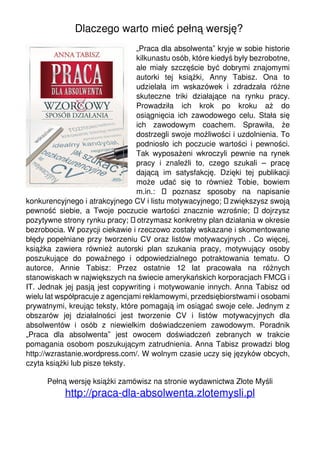 Dlaczego warto mieć pełną wersję?
                                 „Praca dla absolwenta” kryje w sobie historie
                                 kilkunastu osób, które kiedyś były bezrobotne,
                                 ale miały szczęście być dobrymi znajomymi
                                 autorki tej książki, Anny Tabisz. Ona to
                                 udzielała im wskazówek i zdradzała różne
                                 skuteczne triki działające na rynku pracy.
                                 Prowadziła ich krok po kroku aż do
                                 osiągnięcia ich zawodowego celu. Stała się
                                 ich zawodowym coachem. Sprawiła, że
                                 dostrzegli swoje możliwości i uzdolnienia. To
                                 podniosło ich poczucie wartości i pewności.
                                 Tak wyposażeni wkroczyli pewnie na rynek
                                 pracy i znaleźli to, czego szukali – pracę
                                 dającą im satysfakcję. Dzięki tej publikacji
                                 może udać się to również Tobie, bowiem
                                 m.in.:  poznasz sposoby na napisanie
konkurencyjnego i atrakcyjnego CV i listu motywacyjnego;  zwiększysz swoją
pewność siebie, a Twoje poczucie wartości znacznie wzrośnie;  dojrzysz
pozytywne strony rynku pracy;  otrzymasz konkretny plan działania w okresie
bezrobocia. W pozycji ciekawie i rzeczowo zostały wskazane i skomentowane
błędy popełniane przy tworzeniu CV oraz listów motywacyjnych . Co więcej,
książka zawiera również autorski plan szukania pracy, motywujący osoby
poszukujące do poważnego i odpowiedzialnego potraktowania tematu. O
autorce, Annie Tabisz: Przez ostatnie 12 lat pracowała na różnych
stanowiskach w największych na świecie amerykańskich korporacjach FMCG i
IT. Jednak jej pasją jest copywriting i motywowanie innych. Anna Tabisz od
wielu lat współpracuje z agencjami reklamowymi, przedsiębiorstwami i osobami
prywatnymi, kreując teksty, które pomagają im osiągać swoje cele. Jednym z
obszarów jej działalności jest tworzenie CV i listów motywacyjnych dla
absolwentów i osób z niewielkim doświadczeniem zawodowym. Poradnik
„Praca dla absolwenta” jest owocem doświadczeń zebranych w trakcie
pomagania osobom poszukującym zatrudnienia. Anna Tabisz prowadzi blog
http://wzrastanie.wordpress.com/. W wolnym czasie uczy się języków obcych,
czyta książki lub pisze teksty.

      Pełną wersję książki zamówisz na stronie wydawnictwa Złote Myśli
           http://praca-dla-absolwenta.zlotemysli.pl
 