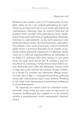 Praca dla absolwenta


                                             Z areklamuj   się !


Pamiętasz, jak czytałeś o tym, że CV reprezentuje cię tam,
gdzie ciebie nie ma i ma zachęcić pracodawcę do zapro-
szenia cię na rozmowę? Uda ci się to wtedy, gdy dobrze się
zareklamujesz. Dlaczego chcę, by życiorys traktować jak
reklamę? Otóż wyobraź sobie pracodawcę, który opubli-
kował swoją atrakcyjną ofertę w ogólnopolskim dzienniku.
Załóżmy, że odpowiedziało na nią około pięciuset osób.
Jeżeli pracodawca będzie chciał porozmawiać z dziesięcio-
ma osobami i mieć może jeszcze pięć osób rezerwowych,
gdyby któraś z pierwszej dziesiątki się nie stawiła, to po-
trzeba wybrać piętnaście najlepszych CV. Rekruter będzie
starał się to robić jak najsprawiedliwiej, ale zakładając, że
na każde CV poświęci tylko dwie minuty, to cała praca
może mu zająć około dwóch dni. W związku z tym mo-
żesz liczyć się z sytuacją, w której twój życiorys będzie czy-
tany dosłownie przez kilka lub kilkanaście sekund. Jeżeli
w ciągu tego czasu rekruter nie zauważy niczego ciekawe-
go w twoim CV, zostanie ono odrzucone. Dlatego pierw-
sza rada, jaką ci daję — uznaj pierwszą połowę pierwszej
strony jako najważniejszą część twojej reklamy. Potraktuj
ją tak, jakby była najcenniejszą powierzchnią reklamową
w twoim dokumencie.
    To naprawdę jest ważne! Jeżeli nie wzbudzisz zainte-
resowania swoją osobą, nie masz szans na zaproszenie na
rozmowę kwalifikacyjną, bez względu na to, ile włożyłeś
wysiłku w przedstawienie swoich umiejętności i doświad-
czenia.

                             108
 