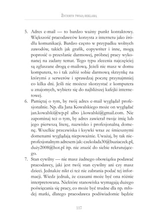 117
Życiorys twoją reklamą
Adres e-mail — to bardzo ważny punkt kontaktowy.5.	
Większość pracodawców korzysta z internetu jako źró-
dła komunikacji. Bardzo często w przypadku wolnych
zawodów, takich jak grafik, copywriter i  inne, mogą
poprosić o przesłanie darmowej, próbnej pracy wyko-
nanej na zadany temat. Tego typu zlecenia najczęściej
są zgłaszane drogą e-mailową. Jeżeli nie masz w domu
komputera, to i tak załóż sobie darmową skrzynkę na
którymś z serwerów i sprawdzaj pocztę przynajmniej
co kilka dni. Jeśli nie możesz skorzystać z komputera
u znajomych, wybierz się do najbliższej kafejki interne-
towej.
Pamiętaj o tym, by twój adres e-mail wyglądał profe-6.	
sjonalnie. Np. dla Jana Kowalskiego może on wyglądać
jan.kowalski@wp.pl albo j.kowalski@gmail.com. Nie
zapominaj też o tym, by adres zawierał twoje imię lub
jego pierwszą literę, nazwisko i  profesjonalną dome-
nę. Wszelkie przezwiska i ksywki wraz ze śmiesznymi
domenami wyglądają niepoważnie. Uważaj, by tak nie-
profesjonalnym adresem jak: czekolada30@buziaczek.pl,
duży2008@hot.pl itp. nie zrazić do siebie rekrutujące-
go.
Stan cywilny — nie masz żadnego obowiązku podawać7.	
pracodawcy, jaki jest twój stan cywilny ani czy masz
dzieci. Jednakże nikt ci też nie zabrania podać tej infor-
macji. Wiedz jednak, że czasami może być ona różnie
interpretowana. Niektóre stanowiska wymagają dużego
poświęcania się pracy, co może być trudne dla np. mło-
dej matki, dlatego pracodawca podświadomie będzie
 