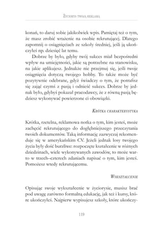119
Życiorys twoją reklamą
konań, to daruj sobie jakikolwiek wpis. Pamiętaj też o tym,
że masz zrobić wrażenie na osobie rekrutującej. Dlatego
zapomnij o osiągnięciach ze szkoły średniej, jeśli ją ukoń-
czyłeś np. dziesięć lat temu.
Dobrze by było, gdyby twój sukces miał bezpośredni
wpływ na umiejętności, jakie są potrzebne na stanowisku,
na jakie aplikujesz. Jednakże nie przejmuj się, jeśli twoje
osiągnięcia dotyczą twojego hobby. To także może być
pozytywnie odebrane, gdyż świadczy o tym, że potrafisz
się zająć czymś z pasją i odnieść sukces. Dobrze by jed-
nak było, gdybyś pokazał pracodawcy, że z równą pasją bę-
dziesz wykonywać powierzone ci obowiązki.
Krótka charakterystyka
Krótka, rzetelna, reklamowa notka o tym, kim jesteś, może
zachęcić rekrutującego do dogłębniejszego przeczytania
twoich dokumentów. Taką informację zazwyczaj rekomen-
duje się w amerykańskim CV. Jeżeli jednak losy twojego
życia były dość burzliwe: rozpoczęte kształcenie w różnych
dziedzinach, wiele wykonywanych zawodów, to może war-
to w trzech–czterech zdaniach napisać o tym, kim jesteś.
Pomożesz wtedy rekrutującemu.
Wykształcenie
Opisując swoje wykształcenie w  życiorysie, musisz brać
pod uwagę zarówno formalną edukację, jak też i kursy, któ-
re ukończyłeś. Najpierw wypisujesz szkoły, które ukończy-
 