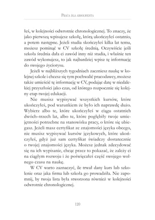 120
Praca dla absolwenta
łeś, w kolejności odwrotnie chronologicznej. To znaczy, że
jako pierwszą wpisujesz szkołę, którą ukończyłeś ostatnio,
a potem następne. Jeżeli studia skończyłeś kilka lat temu,
możesz pominąć w  CV szkołę średnią. Oczywiście jeśli
szkoła średnia dała ci zawód inny niż studia, i właśnie ten
zawód wykonujesz, to jak najbardziej wpisz tę informację
do swojego życiorysu.
Jeżeli w najbliższych tygodniach zaczniesz naukę w ko-
lejnej szkole i chcesz się tym pochwalić pracodawcy, możesz
także umieścić tę informację w CV, podając datę w niedale-
kiej przyszłości jako czas, od którego rozpocznie się kolej-
ny etap twojej edukacji.
Nie musisz wypisywać wszystkich kursów, które
ukończyłeś, pod warunkiem że było ich naprawdę dużo.
Wybierz albo te, które ukończyłeś w  ciągu ostatnich
dwóch–trzech lat, albo te, które pogłębiły twoje umie-
jętności potrzebne na stanowisku pracy, o które się ubie-
gasz. Jeżeli masz certyfikat ze znajomości języka obcego,
nie musisz wypisywać kursów językowych, które ukoń-
czyłeś, gdyż już sam certyfikat świadczy dostatecznie
o twojej znajomości języka. Możesz jednak zdecydować
się na ich wypisanie, chcąc przez to pokazać, że zależy ci
na ciągłym rozwoju i że poświęcałeś część swojego wol-
nego czasu na naukę.
W CV warto zaznaczyć, ile trwał dany kurs lub szko-
lenie oraz jaka firma lub szkoła go prowadziła. Nie zapo-
mnij, by twoja lista była stworzona również w kolejności
odwrotnie chronologicznej.
 