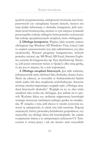 123
Życiorys twoją reklamą
języków programowania, umiejętność tworzenia sieci kom-
puterowych czy zarządzania bazami danych, możesz też
tutaj dodać informację o obsłudze komputera. Jeśli nato-
miast jesteś kosmetyczką, możesz w tym miejscu wymienić
poszczególne rodzaje zabiegów, które potrafisz wykonywać
lub rodzaje specjalistycznych urządzeń, które obsługujesz.
2. Obsługa komputera. Wypisz, jakie systemy umiesz
obsługiwać (np. Windows XP, Windows Vista, Linux) i jaki
to stopień zaawansowania (czy jako administrator, czy jako
użytkownik). Wymień programy komputerowe, których
potrafisz używać, np. MS Word, MS Excel, Internet Explo-
rer, systemy do księgowości, np. Teta, Symfonia itp. Nieste-
ty, jeśli jesteś mistrzem świata w Quake’a albo inną gierkę,
to nie jest to miejsce, by o tym wspomnieć.
3. Obsługa urządzeń biurowych. Jest mile widziane,
jeśli pracownik umie obsłużyć faks, drukarkę, skaner, ksero.
Może się zdarzyć, że wszystkie te funkcjonalności będzie
miało jedno lub dwa urządzenia wielofunkcyjne. Szczerze
mówiąc, niezbyt imponująco wygląda wpis „Obsługa urzą-
dzeń biurowych: drukarka”. Wygląda na to, że zbyt wielu
urządzeń taka osoba nie obsługuje. Jest jednak na to spo-
sób. Wysłanie faksu czy zrobienie najprostszej kserokopii
wymaga zazwyczaj naciśnięcia jednego guzika na urządze-
niu. W związku z tym, jeśli chcesz w swoim życiorysie za-
wrzeć tę umiejętność, to niech ona robi wrażenie. Popytaj
znajomych, którzy prowadzą działalności gospodarcze, czy
nauczyliby cię obsługi faksu lub kserokopiarki. Im zajmie
to piętnaście minut, a ty zaimponujesz ciekawym CV. Tym-
czasem w  nowej pracy i  tak nie musisz znać wszystkich
 