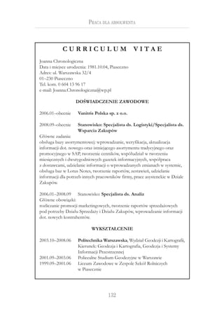 132
Praca dla absolwenta
C U R R I C U L U M V I T A E
Joanna Chronologiczna
Data i miejsce urodzenia: 1981.10.04, Piaseczno
Adres: ul. Warszawska 32/4
01–230 Piaseczno
Tel. kom. 0 604 13 96 17
e-mail: Joanna.Chronologiczna@wp.pl
DOŚWIADCZENIE ZAWODOWE
2006.01–obecnie Vanitris Polska sp. z o.o.
2008.09–obecnie Stanowisko: Specjalista ds. Logistyki/Specjalista ds.
Wsparcia Zakupów
Główne zadania:
obsługa bazy asortymentowej: wprowadzanie, weryfikacja, aktualizacja
informacji dot. nowego oraz istniejącego asortymentu tradycyjnego oraz
promocyjnego w SAP, tworzenie cenników, współudział w tworzeniu
miesięcznych i dwutygodniowych gazetek informacyjnych, współpraca
z dostawcami, udzielanie informacji o wprowadzanych zmianach w systemie,
obsługa baz w Lotus Notes, tworzenie raportów, zestawień, udzielanie
informacji dla potrzeb innych pracowników firmy, prace asystenckie w Dziale
Zakupów.
2006.01–2008.09 Stanowisko: Specjalista ds. Analiz
Główne obowiązki:
rozliczanie promocji marketingowych, tworzenie raportów sprzedażowych
pod potrzeby Działu Sprzedaży i Działu Zakupów, wprowadzanie informacji
dot. nowych kontrahentów.
WYKSZTAŁCENIE
2003.10–2008.06 Politechnika Warszawska, Wydział Geodezji i Kartografii,
Kierunek: Geodezja i Kartografia, Geodezja i Systemy
Informacji Przestrzennej
2001.09–2003.06 Policealne Studium Geodezyjne w Warszawie
1999.09–2001.06 Liceum Zawodowe w Zespole Szkół Rolniczych
w Piasecznie
 
