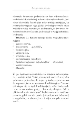 135
Życiorys twoją reklamą
nie trzeba koniecznie podawać nazw firm ani okresów za-
trudnienia lub dokładnej informacji o wykształceniu. Jed-
nakże ukrywanie faktów (być może mniej znaczących, ale
jednak) dotyczących tego, gdzie i kiedy się pracowało może
zrodzić u osoby rekrutującej podejrzenie, że być może ko-
niecznie chcesz coś zataić, jeśli chodzi o twoją historię za-
trudnienia.
Struktura CV funkcjonalnego będzie wyglądała nastę-
pująco:
dane osobowe,‚‚
(‚‚ cel zawodowy — opcjonalnie),
kompetencje,‚‚
umiejętności,‚‚
wykształcenie,‚‚
doświadczenie zawodowe,‚‚
(‚‚ dodatkowe informacje, cechy charakteru — opcjonalnie),
zainteresowania,‚‚
klauzula.‚‚
W tym życiorysie najważniejszymi sekcjami są kompeten-
cje i  umiejętności. Tutaj powinieneś zawrzeć wszystkie
informacje potrzebne do tego, by zachęcić pracodawcę
do zaproszenia cię na rozmowę kwalifikacyjną. Powinie-
neś skupić się na tych kwalifikacjach, które będą atrak-
cyjne na stanowisku pracy, o które się ubiegasz. Sekcja
„Doświadczenie zawodowe” będzie natomiast dość nie-
pozorna, gdyż tam nie musisz już umieszczać informacji
o  wypełnianych obowiązkach i  zajmowanych stanowi-
skach.
 