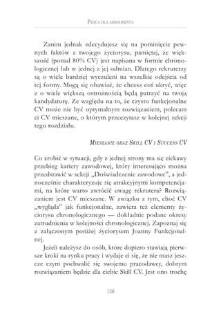 136
Praca dla absolwenta
Zanim jednak zdecydujesz się na pominięcie pew-
nych faktów z  twojego życiorysu, pamiętaj, że więk-
szość (ponad 80% CV) jest napisana w formie chrono-
logicznej lub w jednej z jej odmian. Dlatego rekruterzy
są o  wiele bardziej wyczuleni na wszelkie odejścia od
tej formy. Mogą się obawiać, że chcesz coś ukryć, więc
z  o  wiele większą ostrożnością będą patrzyć na twoją
kandydaturę. Ze względu na to, że czysto funkcjonalne
CV może nie być optymalnym rozwiązaniem, polecam
ci CV mieszane, o którym przeczytasz w kolejnej sekcji
tego rozdziału.
Mieszanie oraz Skill CV i Success CV
Co zrobić w sytuacji, gdy z jednej strony ma się ciekawy
przebieg kariery zawodowej, który interesująco można
przedstawić w sekcji „Doświadczenie zawodowe”, a jed-
nocześnie charakteryzuje się atrakcyjnymi kompetencja-
mi, na które warto zwrócić uwagę rekrutera? Rozwią-
zaniem jest CV mieszane. W związku z tym, choć CV
„wygląda” jak funkcjonalne, zawiera też elementy ży-
ciorysu chronologicznego — dokładnie podane okresy
zatrudnienia w kolejności chronologicznej. Zapoznaj się
z  załączonym poniżej życiorysem Joanny Funkcjonal-
nej.
Jeżeli należysz do osób, które dopiero stawiają pierw-
sze kroki na rynku pracy i wydaje ci się, że nie masz jesz-
cze czym pochwalić się swojemu pracodawcy, dobrym
rozwiązaniem będzie dla ciebie Skill CV. Jest ono trochę
 