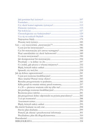 Jaki powinien być życiorys?.......................................................................107
Formularz.....................................................................................................111
Czy zlecić komuś napisanie życiorysu?....................................................113
Elementy życiorysu.....................................................................................115
Nie koloryzuj...............................................................................................127
Chronologicznie czy funkcjonalnie?........................................................129
Ucz się na cudzych błędach......................................................................138
Najczęstsze błędy........................................................................................179
Piszemy twój życiorys................................................................................185
List — czy rzeczywiście „motywacyjny”?....................................................186
Czym jest list motywacyjny?......................................................................186
Czy list motywacyjny jest zawsze wymagany?........................................188
Pisać samodzielnie czy zlecić fachowcom?.............................................189
Co może motywować?...............................................................................190
Jak skomponować list motywacyjny.........................................................194
Przykłady — te dobre i te złe...................................................................197
Co zrobić, gdy piszesz z własnej inicjatywy?..........................................232
Błędy, których należy unikać.....................................................................233
Sprawdź, czy twój list….............................................................................238
Jak się dobrze zaprezentować?.......................................................................241
Czym jest rozmowa kwalifikacyjna?.........................................................241
Masz stracha? Porzuć swoje obawy!.........................................................243
Rzetelne przygotowanie to podstawa......................................................245
Kilka porad na ostatnie minuty przed rozmową....................................257
4 x 20 — pierwsze wrażenie robi się tylko raz!......................................259
Jak przebiega rozmowa kwalifikacyjna?...................................................270
Rozmowa przez telefon.............................................................................281
Jak przygotować dobre odpowiedzi na pytania pracodawcy?..............282
A co po rozmowie?.....................................................................................288
Assessment center.......................................................................................290
Błędy, których należy unikać.....................................................................295
Do dzieła! Szukanie na cały etat....................................................................298
Stwórz plan działania.................................................................................299
Pomyśl, jak zbierać i przechowywać informacje....................................301
Przykładowy plan dla długodystansowca................................................310
Powodzenia!......................................................................................................332
BIBLIOGRAFIA.............................................................................................334
 