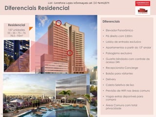 LUX Corretora Lopes Informaçoes cel. (11)-964428071

Diferenciais Residencial
Residencial
157 unidades

53 – 55 – 75 – 76
78,5 – 93m²

Diferenciais
• Elevador Panorâmico
• Pé direito com 2,85m
• Lobby de entrada exclusivo
• Apartamentos a partir do 15º andar
• Paisagismo exclusivo
• Guarita blindada com controle de
acesso 24h
• Recepcionista Concierge
• Bolsão para visitantes
• Delivery
• Coleta Seletiva de lixo
• Previsão de WIFI nas áreas comuns
• Vagas extras disponíveis para
compra
• Áreas Comuns com total
privacidade

 