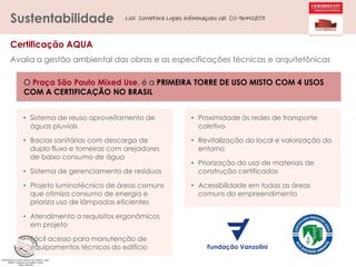 Sustentabilidade

LUX Corretora Lopes Informaçoes cel. (11)-964428071

Certificação AQUA
Avalia a gestão ambiental das obras e as especificações técnicas e arquitetônicas
O Praça São Paulo Mixed Use, é a PRIMEIRA TORRE DE USO MISTO COM 4 USOS
COM A CERTIFICAÇÃO NO BRASIL
• Sistema de reuso aproveitamento de
águas pluviais

• Proximidade às redes de transporte
coletivo

• Bacias sanitárias com descarga de
duplo fluxo e torneiras com arejadores
de baixo consumo de água

• Revitalização do local e valorização do
entorno

• Sistema de gerenciamento de resíduos
• Projeto luminotécnico de áreas comuns
que otimiza consumo de energia e
prioriza uso de lâmpadas eficientes
• Atendimento a requisitos ergonômicos
em projeto

• Fácil acesso para manutenção de
equipamentos técnicos do edifício

• Priorização do uso de materiais de
construção certificados
• Acessibilidade em todas as áreas
comuns do empreendimento

 