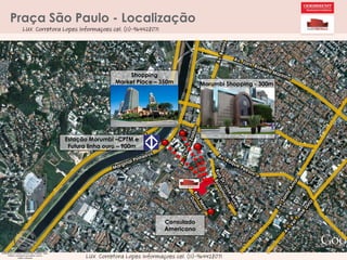Praça São Paulo - Localização
LUX Corretora Lopes Informaçoes cel. (11)-964428071

Shopping
Market Place – 350m

Morumbi Shopping - 300m

Estação Morumbi –CPTM e
Futura linha ouro – 900m

Consulado
Americano

LUX Corretora Lopes Informaçoes cel. (11)-964428071

 