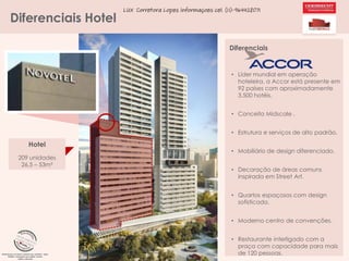 Diferenciais Hotel

LUX Corretora Lopes Informaçoes cel. (11)-964428071

Diferenciais

• Líder mundial em operação
hoteleira, a Accor está presente em
92 países com aproximadamente
3.500 hotéis.
• Conceito Midscale .

• Estrutura e serviços de alto padrão.

Hotel
209 unidades
26,5 – 53m²

• Mobiliário de design diferenciado.
• Decoração de áreas comuns
inspirada em Street Art.
• Quartos espaçosos com design
sofisticado.
• Moderno centro de convenções.
• Restaurante interligado com a
praça com capacidade para mais
de 120 pessoas.

 