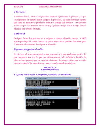 UNIDAD 2                    SISTEMAS OPERATIVOS

2 Procesos
3. Primero inicio, arranca los procesos empieza ejecutando el proceso 1 al que
le asignamos un tiempo menor después la proceso 2 de igual forma el tiempo
que duro es aleatorio y puede ser menor el tiempo del proceso 1 o viceversa
cuando el proceso termina en vía un msj aquel que tenga menos tiempo será el
proceso que termine primero.

4 procesos
De igual forma los proceso se le asignan a tiempo aleatorio menor a 5000
aquel que tenga el menor tiempo de ejecución termina primero funciona igual
2 procesos al momento de asignar es aleatorio

Segundo programa de hilos
Al ejecutar el programa muestra una ventana en la que podemos escribir lo
que queramos, no tien fin por que utilizamos un ciclo infinito la función de
hilos se hace presente por qu e cuenta el número de características que se están
usando contando los espacios esto aparece arriba donde escribimos.
                                 PRÁCTICA NO. 4
                              SUBPROCESOS EN JAVA

3. Ejecute varias veces el programa y comente los resultados.
 