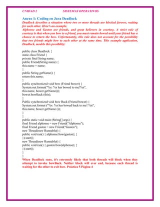 UNIDAD 2                      SISTEMAS OPERATIVOS

Anexo 1: Coding en Java Deadlock
Deadlock describes a situation where two or more threads are blocked forever, waiting
for each other. Here's an example.
Alphonse and Gaston are friends, and great believers in courtesy. A strict rule of
courtesy is that when you bow to a friend, you must remain bowed until your friend has a
chance to return the bow. Unfortunately, this rule does not account for the possibility
that two friends might bow to each other at the same time. This example application,
Deadlock, models this possibility:

public class Deadlock {
static class Friend {
private final String name;
public Friend(String name) {
this.name = name;
}
public String getName() {
return this.name;
}
public synchronized void bow (Friend bower) {
System.out.format("%s: %s has bowed to me!%n",
this.name, bower.getName());
bower.bowBack (this);
}
Public synchronized void bow Back (Friend bower) {
System.out.format ("%s: %s has bowed back to me! %n",
this.name, bower.getName ());
}
}
public static void main (String[] args) {
final Friend alphonse = new Friend("Alphonse");
final Friend gaston = new Friend("Gaston");
new Thread(new Runnable() {
public void run() { alphonse.bow(gaston); }
}).start();
new Thread(new Runnable() {
public void run() { gaston.bow(alphonse); }
}).start();
}
}
When Deadlock runs, it's extremely likely that both threads will block when they
attempt to invoke bowBack. Neither block will ever end, because each thread is
waiting for the other to exit bow. Práctica 5 Página 4
 