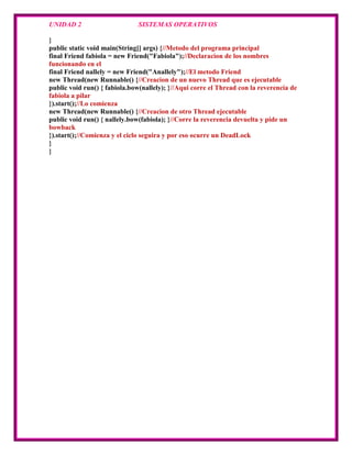 UNIDAD 2                      SISTEMAS OPERATIVOS

}
public static void main(String[] args) {//Metodo del programa principal
final Friend fabiola = new Friend("Fabiola");//Declaracion de los nombres
funcionando en el
final Friend nallely = new Friend("Anallely");//El metodo Friend
new Thread(new Runnable() {//Creacion de un nuevo Thread que es ejecutable
public void run() { fabiola.bow(nallely); }//Aqui corre el Thread con la reverencia de
fabiola a pilar
}).start();//Lo comienza
new Thread(new Runnable() {//Creacion de otro Thread ejecutable
public void run() { nallely.bow(fabiola); }//Corre la reverencia devuelta y pide un
bowback
}).start();//Comienza y el ciclo seguira y por eso ocurre un DeadLock
}
}
 