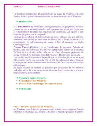 UNIDAD 2                   SISTEMAS OPERATIVOS


• Utilizar las herramientas del administrador de tareas de Windows, así como
Process Viewer para monitorear procesos en un sistema operativo Windows.

    Introducción:

El Administrador de tareas (task manager) muestra los programas, procesos
y servicios que se están ejecutando en el equipo en este momento. Puede usar
el Administrador de tareas para supervisar el rendimiento del equipo o para
cerrar un programa que no responde.
También puede abrirse el Administrador de tareas al hacer clic con el botón
secundario del mouse en una zona en blanco de la barra de tareas y, a
continuación, en Administrador de tareas, o bien al presionar las teclas
Ctrl+Mayús+Esc.
Process Viewer (PrcView) es un visualizador de procesos. Además de
mostrar, una lista con todos los procesos actualmente activos en el sistema,
PrcView incluye detalles sobre cada uno de ellos, tales como porcentaje de
uso de procesador y memoria, prioridad, "threads" de cada tarea activa, etc.
Una opción muy interesante es la posibilidad de visualizar todos los archivos
DLL en uso, con la ruta completa y la versión de cada uno de ellos. También
se tiene la opción de eliminar inmediatamente ("kill") cualquier proceso que
esté colgado.
Se puede ordenar la ventana de procesos por cualquiera de los atributos
incluidos, salvar la información mostrada en cualquier momento y refrescar
periódicamente dicha ventana.

    Material y equipo necesario
     Computadora con Windows
     Process Viewer (descargar una versión libre)

    Metodología




Paso 1: Procesos del Sistema en Windows
a). Windows tiene diferentes procesos en ejecución en cada máquina. Acceda
a Internet e investigue, lea, resuma y describa (a mano) 5 procesos diferentes
 