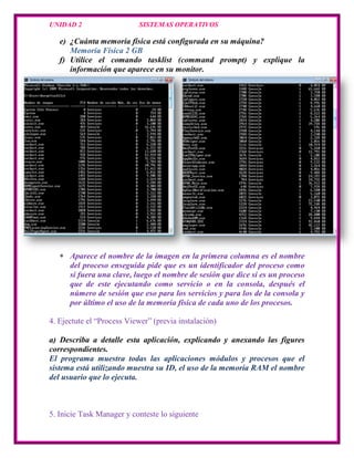 UNIDAD 2                   SISTEMAS OPERATIVOS

   e) ¿Cuánta memoria física está configurada en su máquina?
      Memoria Física 2 GB
   f) Utilice el comando tasklist (command prompt) y explique la
      información que aparece en su monitor.




      Aparece el nombre de la imagen en la primera columna es el nombre
      del proceso enseguida pide que es un identificador del proceso como
      si fuera una clave, luego el nombre de sesión que dice si es un proceso
      que de este ejecutando como servicio o en la consola, después el
      número de sesión que eso para los servicios y para los de la consola y
      por último el uso de la memoria física de cada uno de los procesos.

4. Ejectute el “Process Viewer” (previa instalación)

a) Describa a detalle esta aplicación, explicando y anexando las figures
correspondientes.
El programa muestra todas las aplicaciones módulos y procesos que el
sistema está utilizando muestra su ID, el uso de la memoria RAM el nombre
del usuario que lo ejecuta.



5. Inicie Task Manager y conteste lo siguiente
 