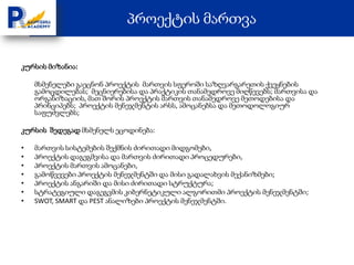 პროექტის მართვა

კურსის მიზანია:

    მსმენელები გაეცნონ პროექტის მართვის სფეროში საზღვარგარეთის ქვეყნების
    გამოცდილებას; მეცნიერებისა და პრაქტიკის თანამედროვე მიღწევებს; მართვისა და
    ორგანიზაციის, მათ შორის პროექტის მართვის თანამედროვე მეთოდებისა და
    პრინციპებს; პროექტის მენეჯმენტის არსს, ამოცანებსა და მეთოდოლოგიურ
    საფუძვლებს;

კურსის შედეგად მსმენელს ეცოდინება:

•   მართვის სისტემების შექმნის ძირითადი მიდგომები,
•   პროექტის დაგეგმვისა და მართვის ძირითადი პროცედურები,
•   პროექტის მართვის ამოცანები,
•   გამოწვევები პროექტის მენეჯმენტში და მისი გადალახვის მექანიზმები;
•   პროექტის ანგარიში და მისი ძირითადი სტრუქტურა;
•   სტრატეგიული დაგეგვმის კიბერნეტიკული ალგორითმი პროექტის მენეჯმენტში;
•   SWOT, SMART და PEST ანალიზები პროექტის მენეჯმენტში.
 