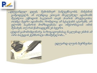 ,,დღევანდელ    დღეს, ნებისმიერ სანტექნიკოსს, მანქანის
  გამყიდველს, ან თუნდაც ეთიკას მოკლებულ ადამიანს
  შეუძლია უწოდოს საკუთარ თავს პიარის პრაქტიკოსი,
  თუმცა ბევრი ადამიანი, რომელიც ამ სტატუსს ატარებს, არ
  ფლობს საკმარის მომზადებასა და ინფორმაციას იმის
  შესახებ, თუ რას წამოადგენს ეს სფერო.
 აქედან გამომიმდინარე, საზოგადოებასაც ნაკლებად ესმის ამ
  ორი სიტყვის ჭეშმარიტი მნიშვნელობა…”

                              ედუარდ ლუის ბერნეისი
 